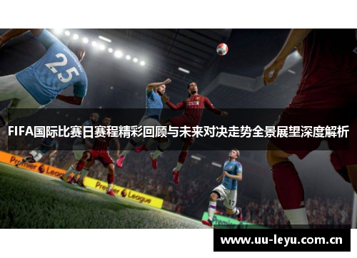 FIFA国际比赛日赛程精彩回顾与未来对决走势全景展望深度解析